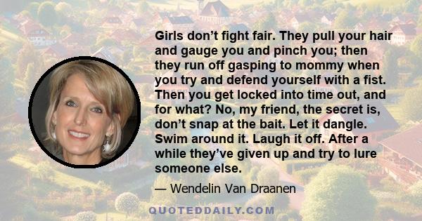 Girls don’t fight fair. They pull your hair and gauge you and pinch you; then they run off gasping to mommy when you try and defend yourself with a fist. Then you get locked into time out, and for what? No, my friend,