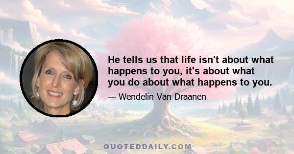 He tells us that life isn't about what happens to you, it's about what you do about what happens to you.