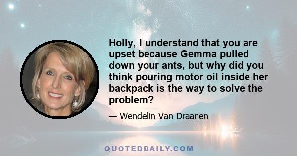 Holly, I understand that you are upset because Gemma pulled down your ants, but why did you think pouring motor oil inside her backpack is the way to solve the problem?