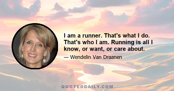 I am a runner. That's what I do. That's who I am. Running is all I know, or want, or care about.