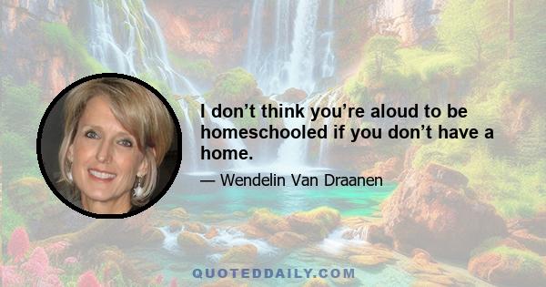 I don’t think you’re aloud to be homeschooled if you don’t have a home.