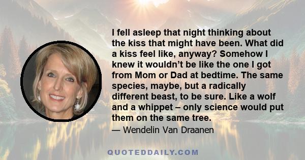 I fell asleep that night thinking about the kiss that might have been. What did a kiss feel like, anyway? Somehow I knew it wouldn’t be like the one I got from Mom or Dad at bedtime. The same species, maybe, but a