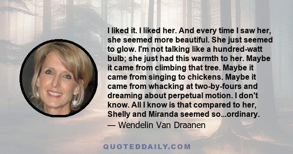 I liked it. I liked her. And every time I saw her, she seemed more beautiful. She just seemed to glow. I'm not talking like a hundred-watt bulb; she just had this warmth to her. Maybe it came from climbing that tree.