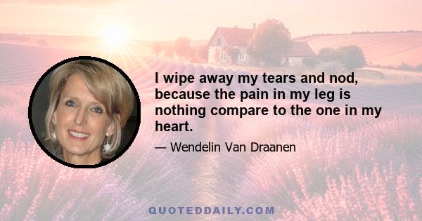 I wipe away my tears and nod, because the pain in my leg is nothing compare to the one in my heart.