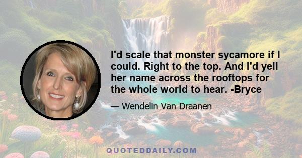 I'd scale that monster sycamore if I could. Right to the top. And I'd yell her name across the rooftops for the whole world to hear. -Bryce