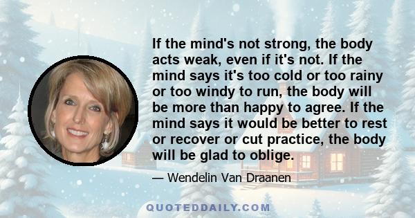 If the mind's not strong, the body acts weak, even if it's not. If the mind says it's too cold or too rainy or too windy to run, the body will be more than happy to agree. If the mind says it would be better to rest or