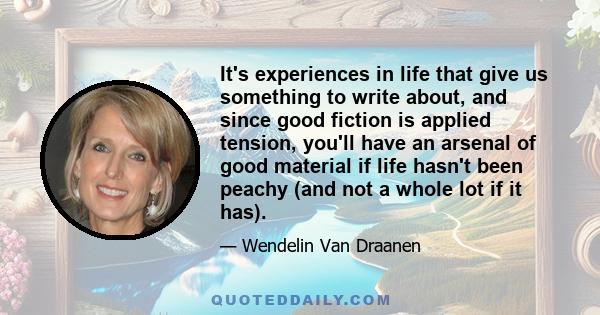 It's experiences in life that give us something to write about, and since good fiction is applied tension, you'll have an arsenal of good material if life hasn't been peachy (and not a whole lot if it has).