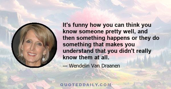 It's funny how you can think you know someone pretty well, and then something happens or they do something that makes you understand that you didn't really know them at all.