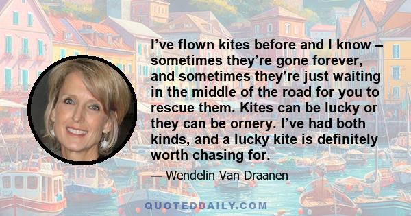 I’ve flown kites before and I know – sometimes they’re gone forever, and sometimes they’re just waiting in the middle of the road for you to rescue them. Kites can be lucky or they can be ornery. I’ve had both kinds,