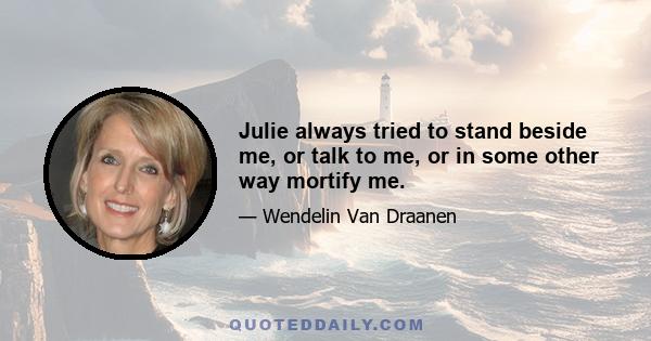 Julie always tried to stand beside me, or talk to me, or in some other way mortify me.