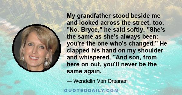 My grandfather stood beside me and looked across the street, too. No, Bryce, he said softly. She's the same as she's always been; you're the one who's changed. He clapped his hand on my shoulder and whispered, And son,