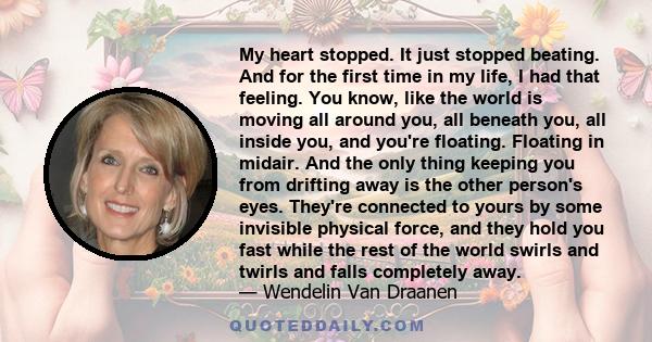 My heart stopped. It just stopped beating. And for the first time in my life, I had that feeling. You know, like the world is moving all around you, all beneath you, all inside you, and you're floating. Floating in