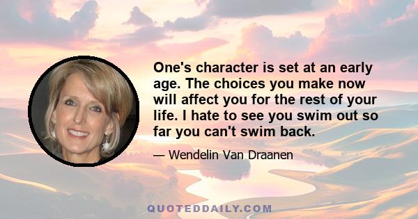 One's character is set at an early age. The choices you make now will affect you for the rest of your life. I hate to see you swim out so far you can't swim back.