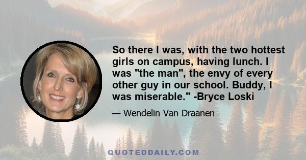 So there I was, with the two hottest girls on campus, having lunch. I was the man, the envy of every other guy in our school. Buddy, I was miserable. -Bryce Loski