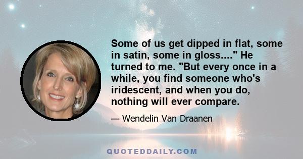 Some of us get dipped in flat, some in satin, some in gloss.... He turned to me. But every once in a while, you find someone who's iridescent, and when you do, nothing will ever compare.