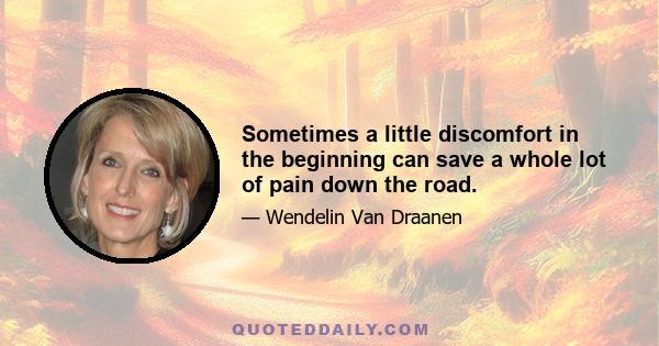 Sometimes a little discomfort in the beginning can save a whole lot of pain down the road.