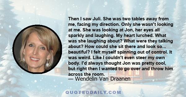 Then I saw Juli. She was two tables away from me, facing my direction. Only she wasn't looking at me. She was looking at Jon, her eyes all sparkly and laughing. My heart lurched. What was she laughing about? What were