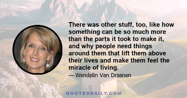 There was other stuff, too, like how something can be so much more than the parts it took to make it, and why people need things around them that lift them above their lives and make them feel the miracle of living.