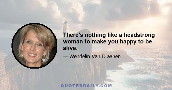 There's nothing like a headstrong woman to make you happy to be alive.