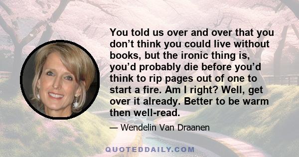 You told us over and over that you don’t think you could live without books, but the ironic thing is, you’d probably die before you’d think to rip pages out of one to start a fire. Am I right? Well, get over it already. 