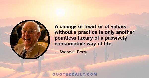 A change of heart or of values without a practice is only another pointless luxury of a passively consumptive way of life.