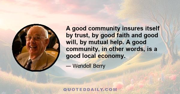 A good community insures itself by trust, by good faith and good will, by mutual help. A good community, in other words, is a good local economy.