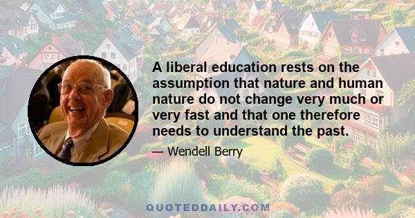 A liberal education rests on the assumption that nature and human nature do not change very much or very fast and that one therefore needs to understand the past.