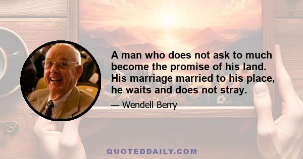 A man who does not ask to much become the promise of his land. His marriage married to his place, he waits and does not stray.