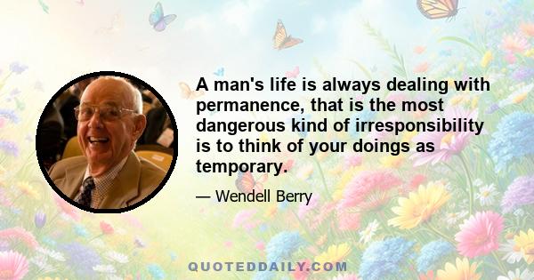 A man's life is always dealing with permanence, that is the most dangerous kind of irresponsibility is to think of your doings as temporary.