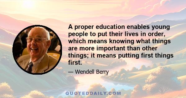 A proper education enables young people to put their lives in order, which means knowing what things are more important than other things; it means putting first things first.