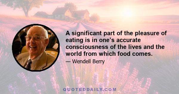 A significant part of the pleasure of eating is in one’s accurate consciousness of the lives and the world from which food comes.