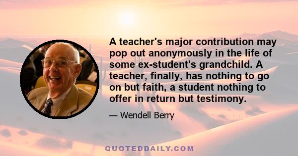 A teacher's major contribution may pop out anonymously in the life of some ex-student's grandchild. A teacher, finally, has nothing to go on but faith, a student nothing to offer in return but testimony.