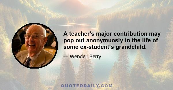 A teacher's major contribution may pop out anonymuosly in the life of some ex-student's grandchild.