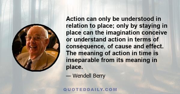 Action can only be understood in relation to place; only by staying in place can the imagination conceive or understand action in terms of consequence, of cause and effect. The meaning of action in time is inseparable