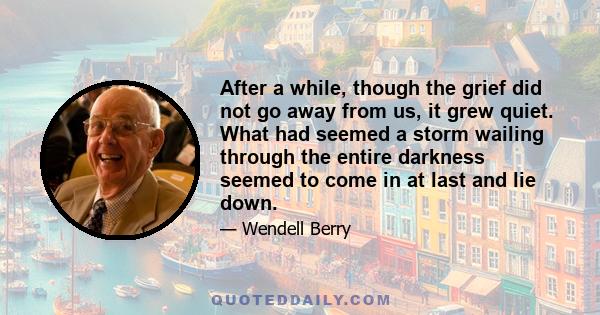 After a while, though the grief did not go away from us, it grew quiet. What had seemed a storm wailing through the entire darkness seemed to come in at last and lie down.