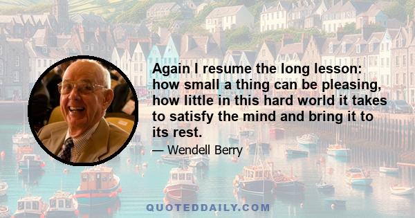 Again I resume the long lesson: how small a thing can be pleasing, how little in this hard world it takes to satisfy the mind and bring it to its rest.