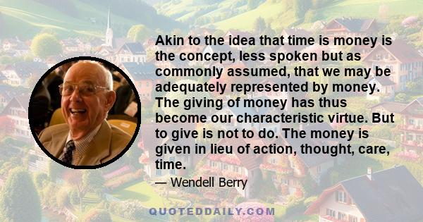 Akin to the idea that time is money is the concept, less spoken but as commonly assumed, that we may be adequately represented by money. The giving of money has thus become our characteristic virtue. But to give is not