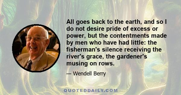 All goes back to the earth, and so I do not desire pride of excess or power, but the contentments made by men who have had little: the fisherman's silence receiving the river's grace, the gardener's musing on rows.