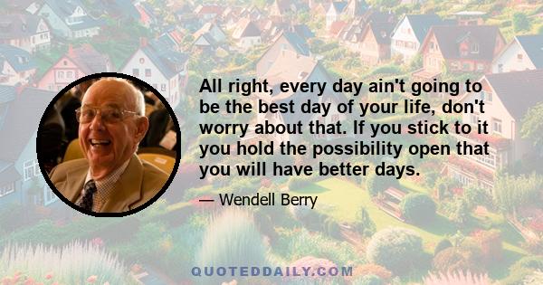 All right, every day ain't going to be the best day of your life, don't worry about that. If you stick to it you hold the possibility open that you will have better days.