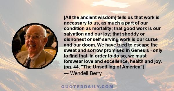 [All the ancient wisdom] tells us that work is necessary to us, as much a part of our condition as mortality; that good work is our salvation and our joy; that shoddy or dishonest or self-serving work is our curse and