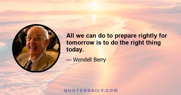 All we can do to prepare rightly for tomorrow is to do the right thing today.