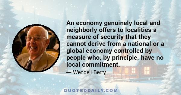 An economy genuinely local and neighborly offers to localities a measure of security that they cannot derive from a national or a global economy controlled by people who, by principle, have no local commitment.