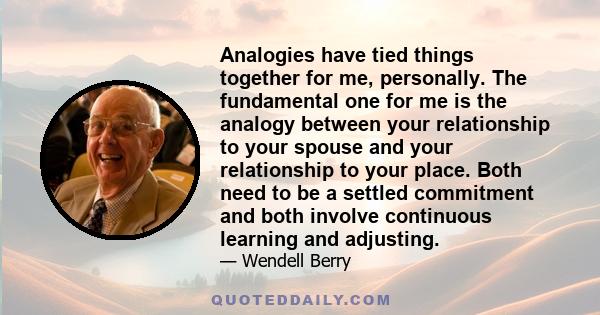 Analogies have tied things together for me, personally. The fundamental one for me is the analogy between your relationship to your spouse and your relationship to your place. Both need to be a settled commitment and