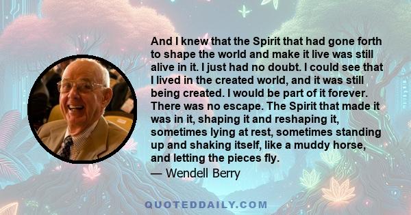 And I knew that the Spirit that had gone forth to shape the world and make it live was still alive in it. I just had no doubt. I could see that I lived in the created world, and it was still being created. I would be