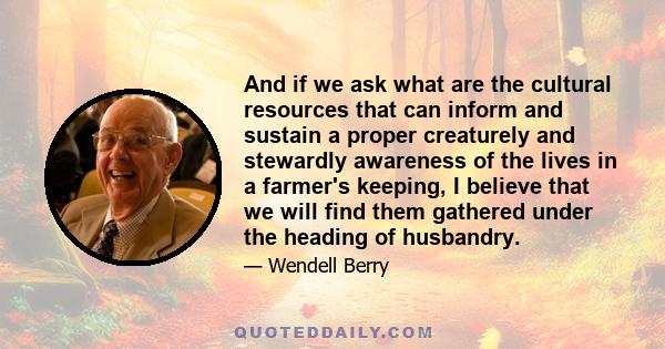 And if we ask what are the cultural resources that can inform and sustain a proper creaturely and stewardly awareness of the lives in a farmer's keeping, I believe that we will find them gathered under the heading of