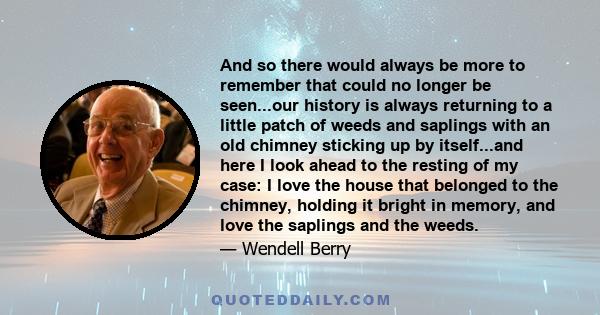 And so there would always be more to remember that could no longer be seen...our history is always returning to a little patch of weeds and saplings with an old chimney sticking up by itself...and here I look ahead to