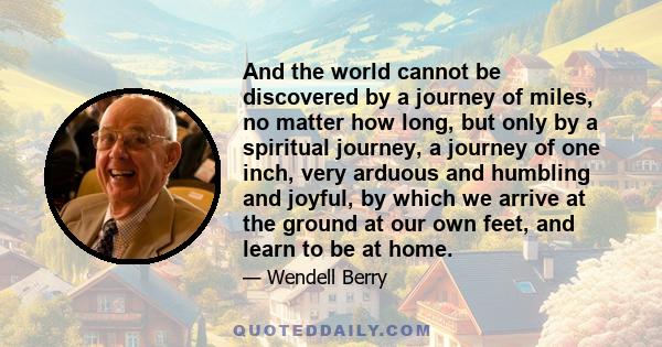 And the world cannot be discovered by a journey of miles, no matter how long, but only by a spiritual journey, a journey of one inch, very arduous and humbling and joyful, by which we arrive at the ground at our own