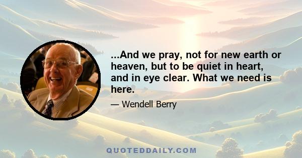 ...And we pray, not for new earth or heaven, but to be quiet in heart, and in eye clear. What we need is here.