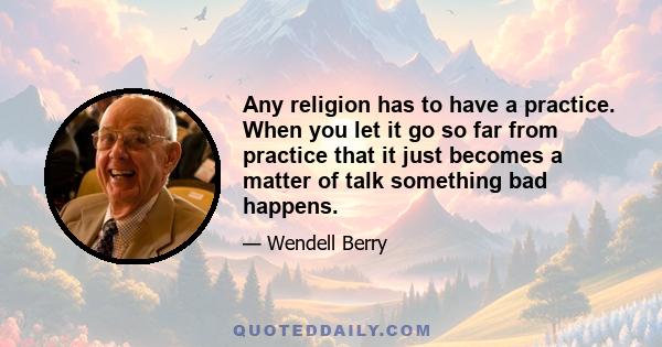 Any religion has to have a practice. When you let it go so far from practice that it just becomes a matter of talk something bad happens.