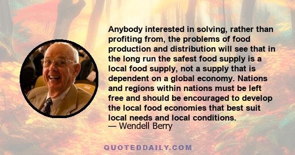 Anybody interested in solving, rather than profiting from, the problems of food production and distribution will see that in the long run the safest food supply is a local food supply, not a supply that is dependent on